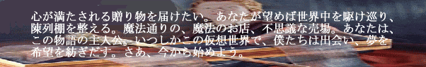 心が満たされる贈り物を届けたい。あなたが望めば世界中を駆け巡り、陳列棚を整える。魔法の町の、魔法のお店、不思議な売場。あなたは、この物語の主人公。いつしかこの仮想世界で、僕たちは出会い、夢を希望を紡ぎだす。さあ、今から始めよう。